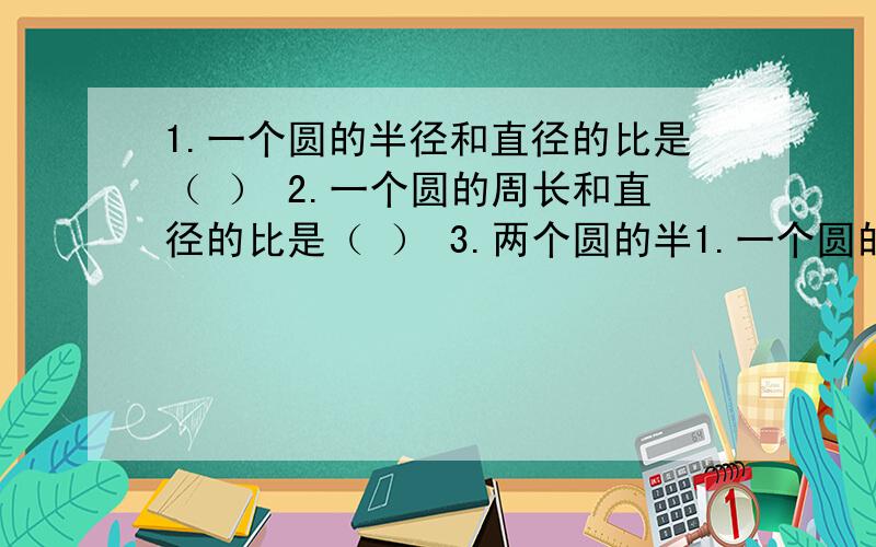 1.一个圆的半径和直径的比是（ ） 2.一个圆的周长和直径的比是（ ） 3.两个圆的半1.一个圆的半径和直径的比是（ ）2.一个圆的周长和直径的比是（ ）3.两个圆的半径分别是2cm和3cm,它们的直