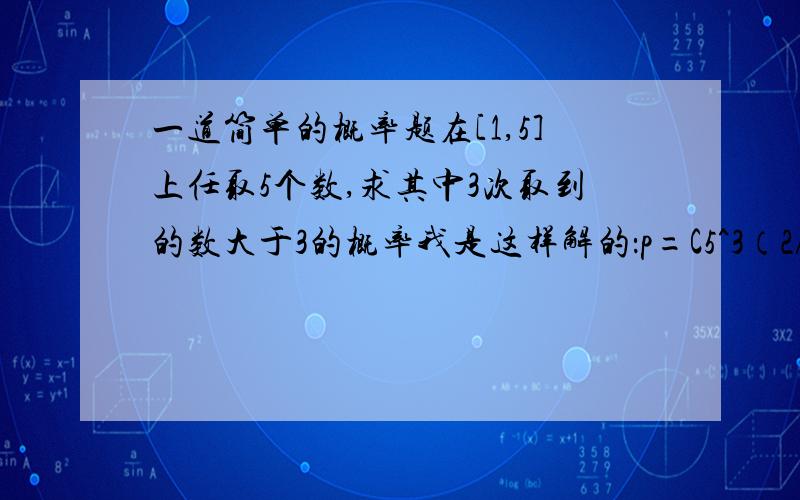 一道简单的概率题在[1,5]上任取5个数,求其中3次取到的数大于3的概率我是这样解的：p=C5^3（2/5）^3(3/5)^2C5^3是表示组合数,5个里面任选3个的意思请问这样接对不对,我总觉得它是一个条件概率,