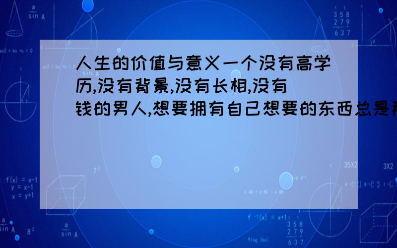 人生的价值与意义一个没有高学历,没有背景,没有长相,没有钱的男人,想要拥有自己想要的东西总是那么的难,曾一度度想到离开,但是我以及象我一样的人都是不甘心的,因为有些使命是该你去