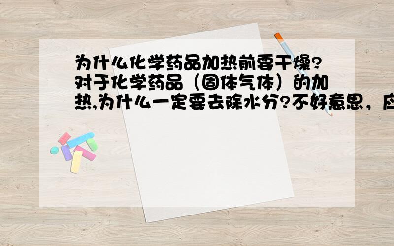 为什么化学药品加热前要干燥?对于化学药品（固体气体）的加热,为什么一定要去除水分?不好意思，应该是单指气体是否还有水会蒸发的原因，因为水蒸发后会造成气体不纯如果进入的时候