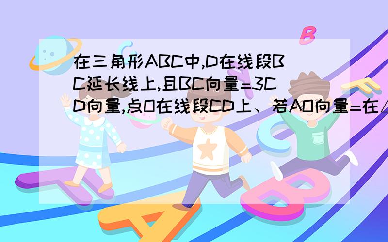 在三角形ABC中,D在线段BC延长线上,且BC向量=3CD向量,点O在线段CD上、若AO向量=在△ABC中,点D在线段BC的延长线上,且BC向量=3CD向量,点O在线段CD上（与点C、D不重合）,若AO向量=xAB向量+(1-x)AC向量,则x