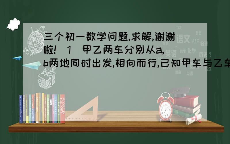 三个初一数学问题,求解,谢谢啦!（1）甲乙两车分别从a,b两地同时出发,相向而行,已知甲车与乙车速度的比是3:4,甲车行完全程要8小时,乙车行完全程要几小时?（2）水果店运来苹果,橘子和香蕉