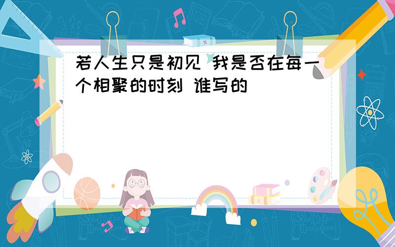 若人生只是初见 我是否在每一个相聚的时刻 谁写的