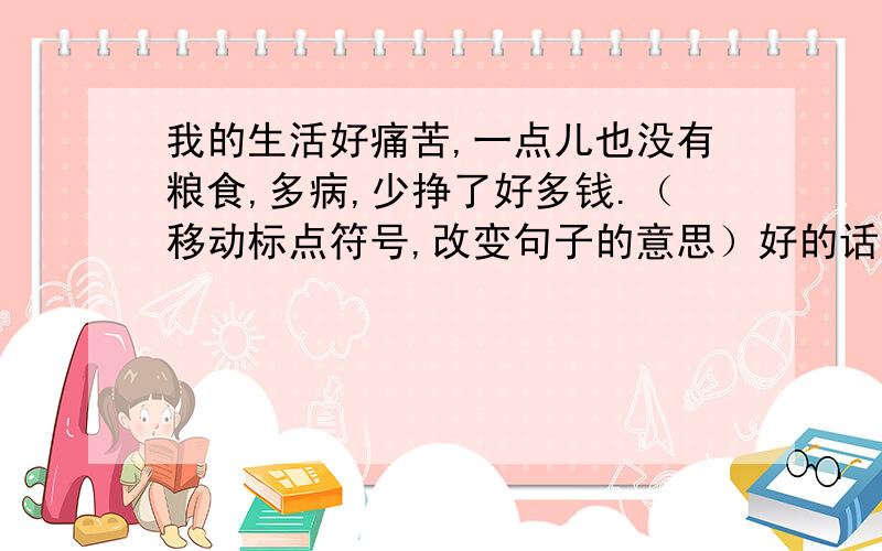 我的生活好痛苦,一点儿也没有粮食,多病,少挣了好多钱.（移动标点符号,改变句子的意思）好的话 多加50