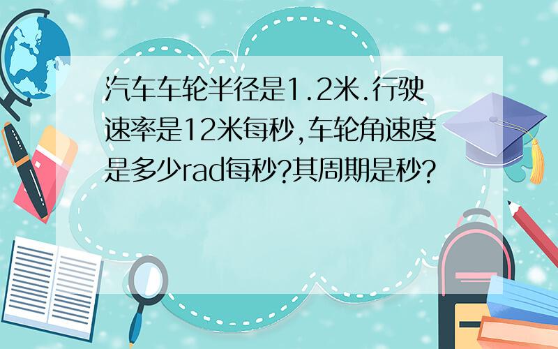 汽车车轮半径是1.2米.行驶速率是12米每秒,车轮角速度是多少rad每秒?其周期是秒?