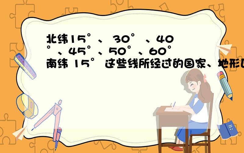 北纬15°、 30° 、40°、45°、50°、60° 南纬 15° 这些线所经过的国家、地形区、和气候北纬15°、 30° 、40°、45°、50°、60° 南纬 15° 这些线所经过的国家、地形区、和气候