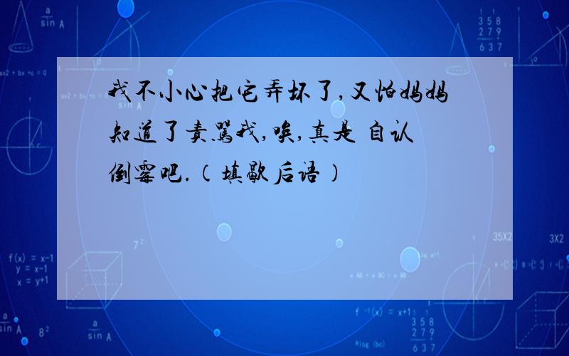 我不小心把它弄坏了,又怕妈妈知道了责骂我,唉,真是 自认倒霉吧.（填歇后语）