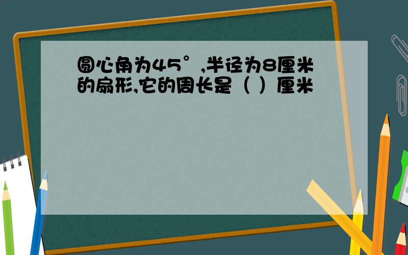 圆心角为45°,半径为8厘米的扇形,它的周长是（ ）厘米