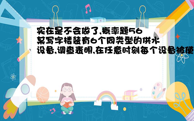 实在是不会做了,概率题56 某写字楼装有6个同类型的供水设备,调查表明,在任意时刻每个设备被使用的概率为0.1,问：在同一时间 （1）恰有两个设备使用的概率是多少：（2）至少有4个设备被