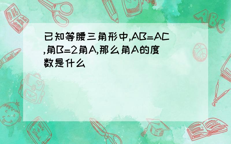 已知等腰三角形中,AB=AC,角B=2角A,那么角A的度数是什么