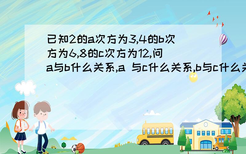 已知2的a次方为3,4的b次方为6,8的c次方为12,问a与b什么关系,a 与c什么关系,b与c什么关系拜托啦