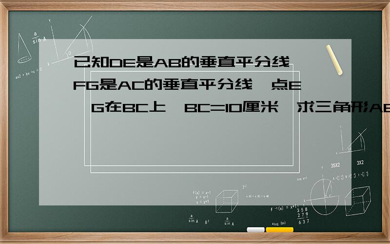 已知DE是AB的垂直平分线,FG是AC的垂直平分线,点E,G在BC上,BC=10厘米,求三角形AEG的周长