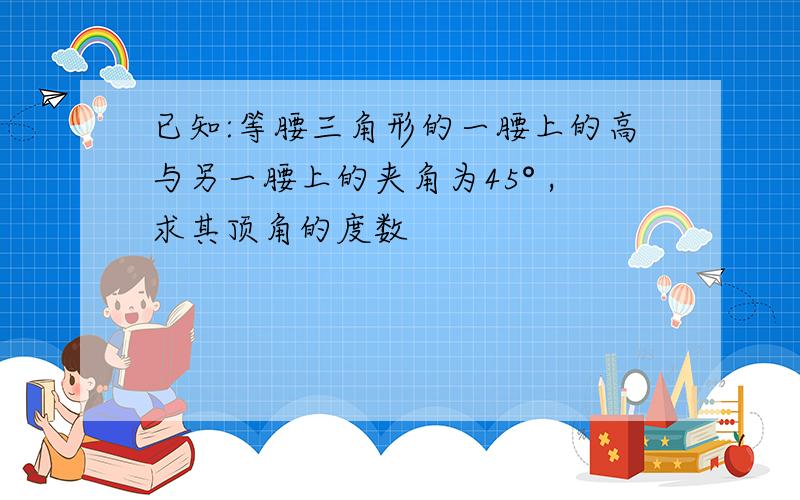 已知:等腰三角形的一腰上的高与另一腰上的夹角为45° ,求其顶角的度数