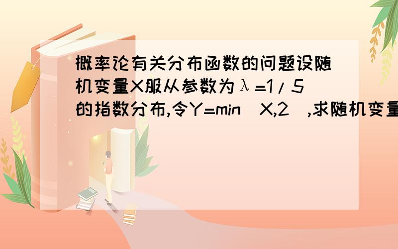 概率论有关分布函数的问题设随机变量X服从参数为λ=1/5的指数分布,令Y=min(X,2),求随机变量Y的分布函数F（y）我的思路是易知Y=2时,F（y）=1,当y请解释下我的思路