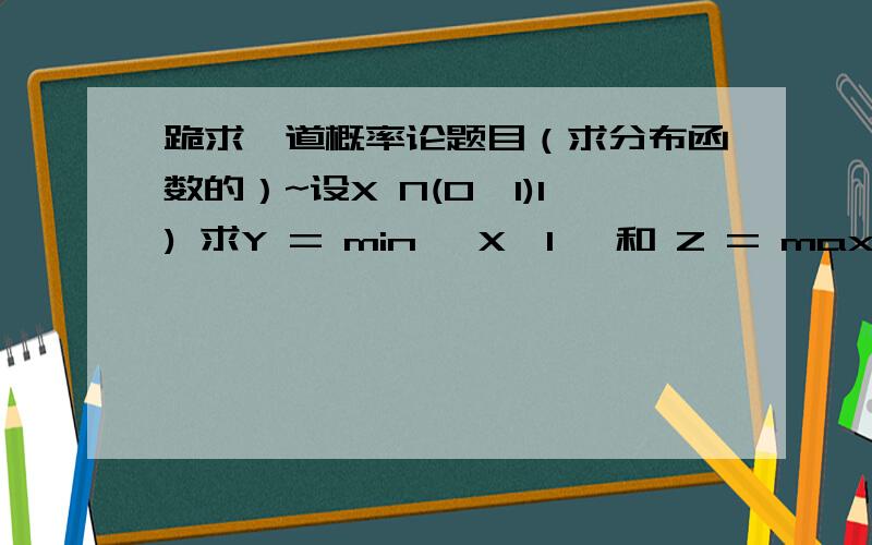 跪求一道概率论题目（求分布函数的）~设X N(0,1)1) 求Y = min {X,1} 和 Z = max {X,1} 的分布函数,并且画出其简图2) 求Y+Z 的分布函数3) 求Y^2 (即Y的平方) 的分布函数