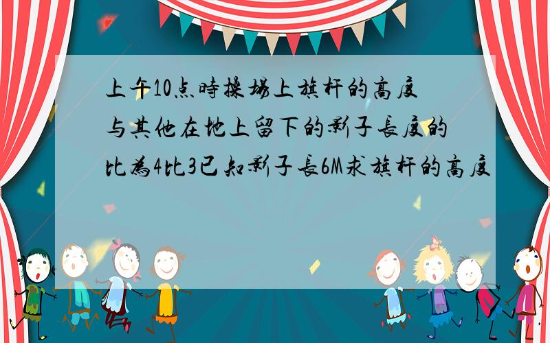 上午10点时操场上旗杆的高度与其他在地上留下的影子长度的比为4比3已知影子长6M求旗杆的高度