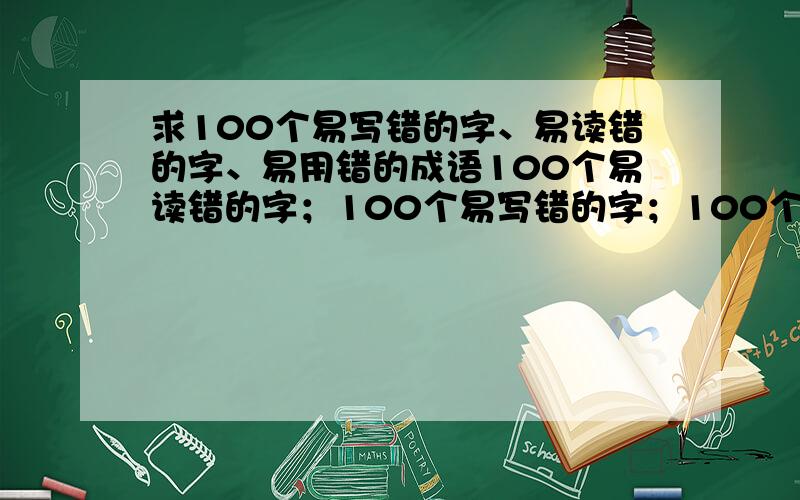 求100个易写错的字、易读错的字、易用错的成语100个易读错的字；100个易写错的字；100个易用错的成语.