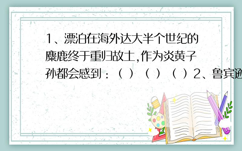 1、漂泊在海外达大半个世纪的麋鹿终于重归故土,作为炎黄子孙都会感到：（ ）（ ）（ ）2、鲁宾逊漂流到荒岛上,为了生存,他……（ ）（ ）（ ）3、当年的法门寺确实是一个名寺,我想这样