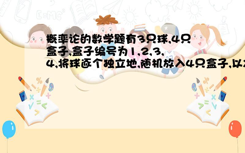 概率论的数学题有3只球,4只盒子,盒子编号为1,2,3,4,将球逐个独立地,随机放入4只盒子,以X表示其中至少有一只球的盒子点的最小号码,（例如,X=3 表示第1,2号盒子是空的,第3只盒子至少有一只球