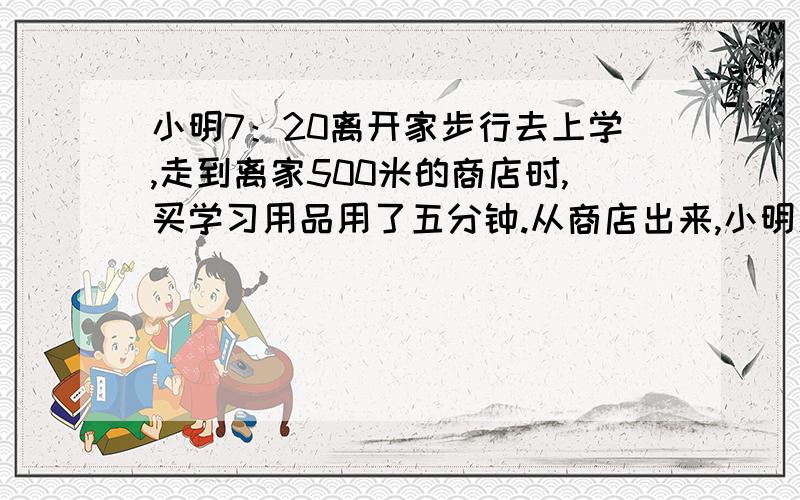 小明7：20离开家步行去上学,走到离家500米的商店时,买学习用品用了五分钟.从商店出来,小明发现按原来的速度还要用30分钟才能到校.为了在8：00之前赶到学校,小明加快了速度,每分钟平均比