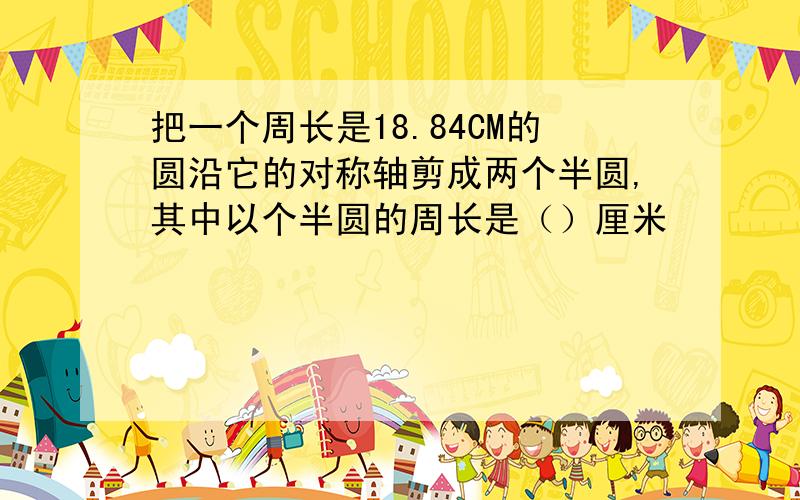 把一个周长是18.84CM的圆沿它的对称轴剪成两个半圆,其中以个半圆的周长是（）厘米