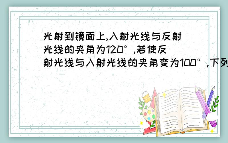 光射到镜面上,入射光线与反射光线的夹角为120°,若使反射光线与入射光线的夹角变为100°,下列正确的是（ ）A.镜面不动,入射光线向镜面旋转10°B.镜面不动,入射光线远离镜面旋转20°C.入射光