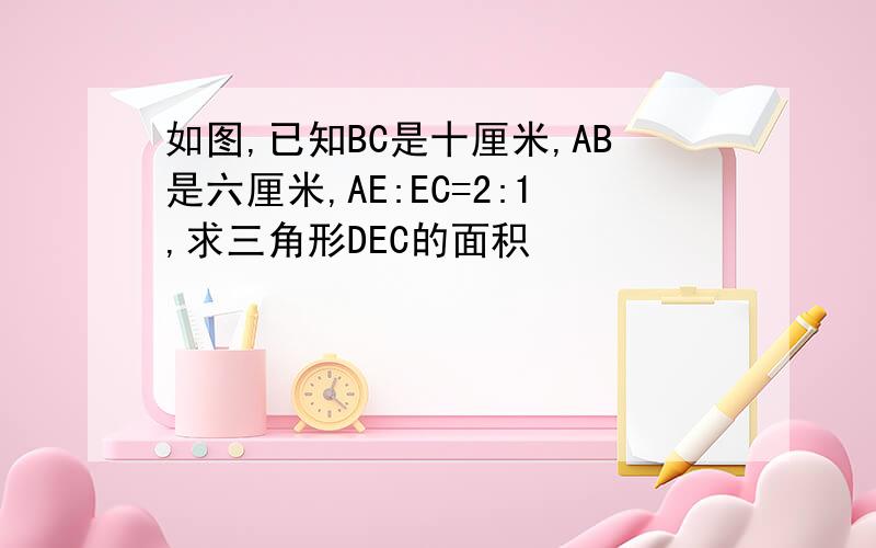 如图,已知BC是十厘米,AB是六厘米,AE:EC=2:1,求三角形DEC的面积