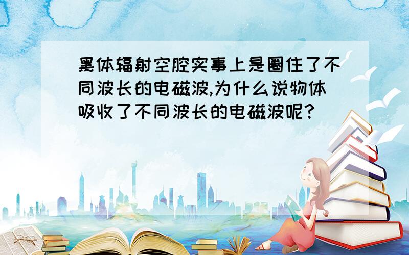 黑体辐射空腔实事上是圈住了不同波长的电磁波,为什么说物体吸收了不同波长的电磁波呢?