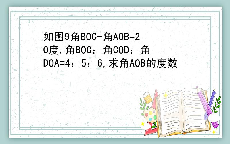 如图9角BOC-角AOB=20度,角BOC：角COD：角DOA=4：5：6,求角AOB的度数