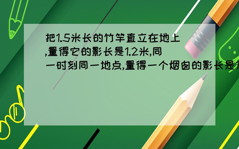 把1.5米长的竹竿直立在地上,量得它的影长是1.2米,同一时刻同一地点,量得一个烟囱的影长是12.6米烟囱实这个烟囱的实际高度是多少米啊?