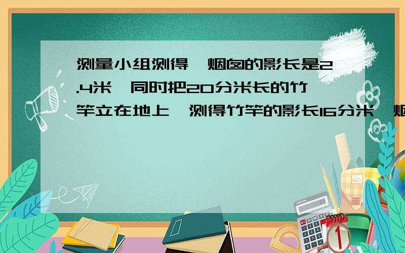 测量小组测得一烟囱的影长是2.4米,同时把20分米长的竹竿立在地上,测得竹竿的影长16分米,烟囱的高是多少米?在这个问题中,烟囱的实际高度和影长有什么关系?它们的关系式是什么?影长：实