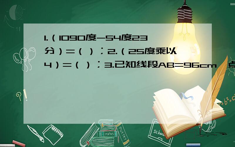 1.（1090度-54度23分）=（）；2.（25度乘以4）=（）；3.已知线段AB=96cm,点C是AB的中点,点D是AC的中点；点E在线段上,且CE=三分之二BC,则DE=（）；4.下列说法中,错误的是（）A.两条不同的直线不能有