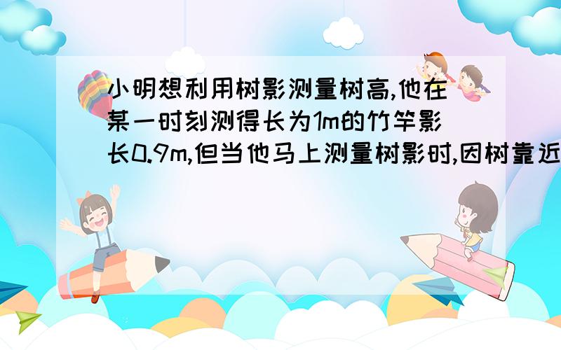 小明想利用树影测量树高,他在某一时刻测得长为1m的竹竿影长0.9m,但当他马上测量树影时,因树靠近一幢建筑物,影子不全落在地面上,有一部分影子在墙上,如图,他先测得留在墙上的影高1.2m,又