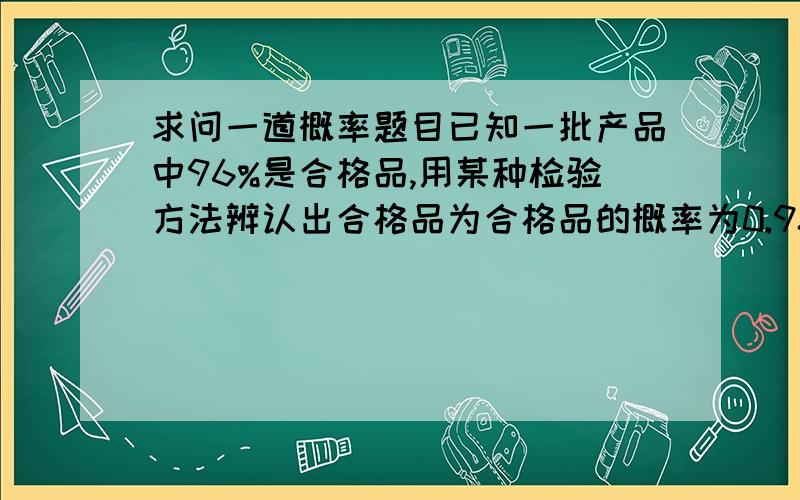 求问一道概率题目已知一批产品中96%是合格品,用某种检验方法辨认出合格品为合格品的概率为0.98,而辨认废品为合格品的概率为0.05,求检查合格的一件产品确系合格的概率