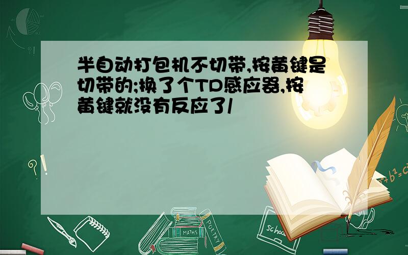 半自动打包机不切带,按黄键是切带的;换了个TD感应器,按黄键就没有反应了/