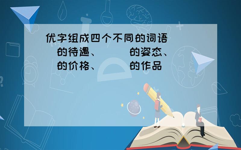 优字组成四个不同的词语 （ ）的待遇、（ ）的姿态、（ ）的价格、（ ）的作品