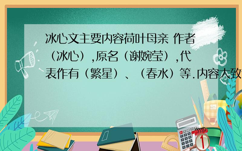 冰心文主要内容荷叶母亲 作者（冰心）,原名（谢婉莹）,代表作有（繁星）、（春水）等.内容大致包括（ ）,（ ）和对人生的思考和感悟.前四个语文书上有,但后面两个记得老师上课时讲过,