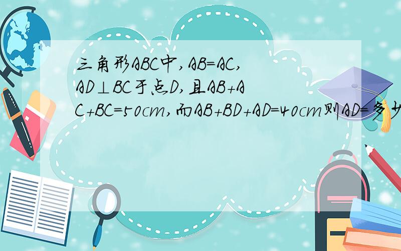 三角形ABC中,AB=AC,AD⊥BC于点D,且AB+AC+BC=50cm,而AB+BD+AD=40cm则AD=多少