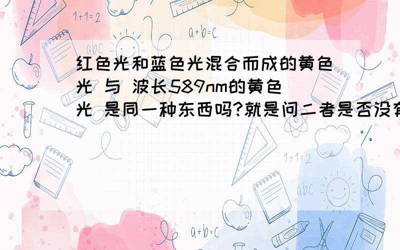 红色光和蓝色光混合而成的黄色光 与 波长589nm的黄色光 是同一种东西吗?就是问二者是否没有任何可区别的地方?为什么两种不同波长的光混合后会生成新的另一种波长的光呢?问题中的蓝色