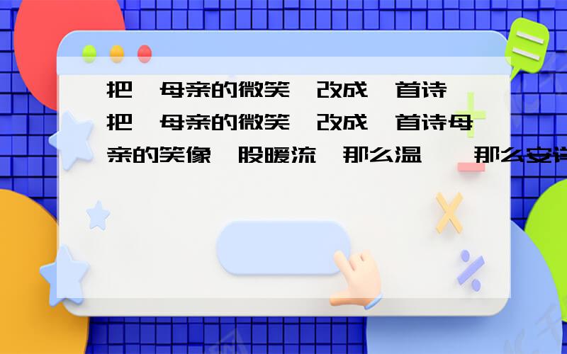 把《母亲的微笑》改成一首诗 把《母亲的微笑》改成一首诗母亲的笑像一股暖流,那么温馨,那么安详； 母亲的笑像——,——； 母亲的笑像——,——；还有 2 个