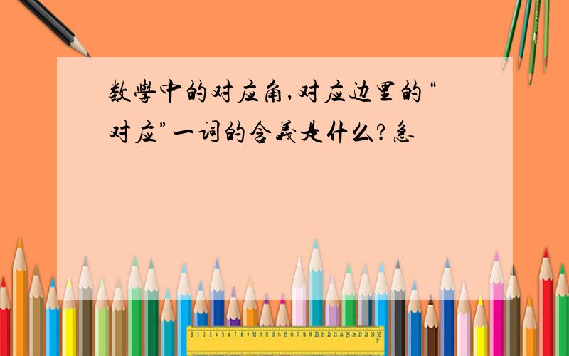 数学中的对应角,对应边里的“对应”一词的含义是什么?急