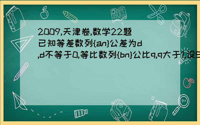 2009,天津卷,数学22题已知等差数列{an}公差为d,d不等于0,等比数列{bn}公比q,q大于1.设Sn =a1b1 +a2b2 …..+anbn  ,Tn =a1b1 -a2b2 +…..+(-1)^(n-1)anbn {负一的n-1次方倍的anbn} ,n属于正整数,   若正数n满足2 小于