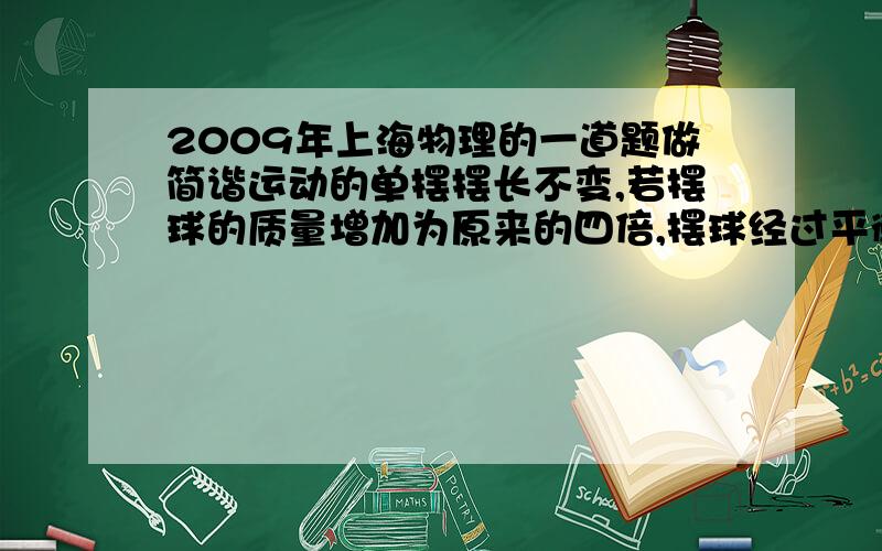 2009年上海物理的一道题做简谐运动的单摆摆长不变,若摆球的质量增加为原来的四倍,摆球经过平衡位置的速度减小为原来的一半,则单摆震动的 振幅 是否变化?