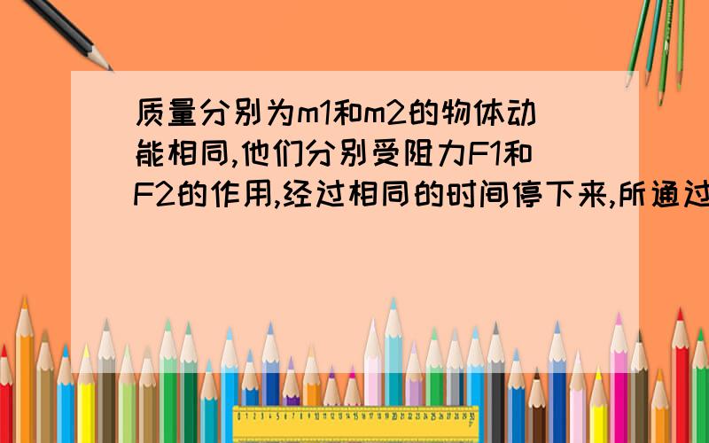 质量分别为m1和m2的物体动能相同,他们分别受阻力F1和F2的作用,经过相同的时间停下来,所通过的位移分别为s1和s2,则F1:F2= ,S1:S2= .