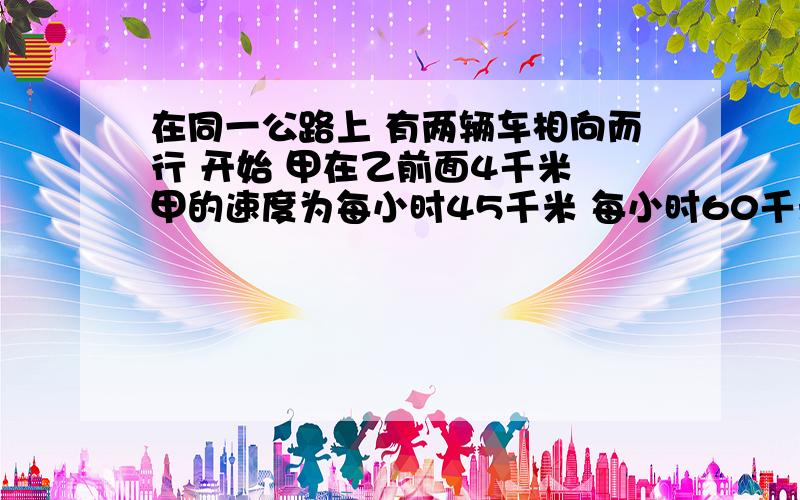 在同一公路上 有两辆车相向而行 开始 甲在乙前面4千米 甲的速度为每小时45千米 每小时60千米 则 在乙追上甲的前一分钟时 两车相距?最好能用方程解答