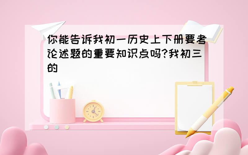 你能告诉我初一历史上下册要考论述题的重要知识点吗?我初三的