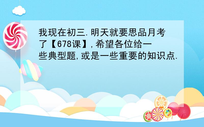 我现在初三.明天就要思品月考了【678课】,希望各位给一些典型题,或是一些重要的知识点.