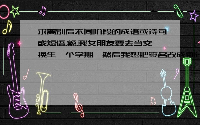 求离别后不同阶段的成语或诗句或短语.额.我女朋友要去当交换生一个学期,然后我想把签名改成倒计时的.每天改一个时间,然后我想在后面加个成语或者诗句什么的.就是从分开不同阶段到她