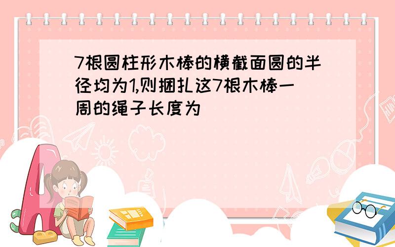 7根圆柱形木棒的横截面圆的半径均为1,则捆扎这7根木棒一周的绳子长度为_______