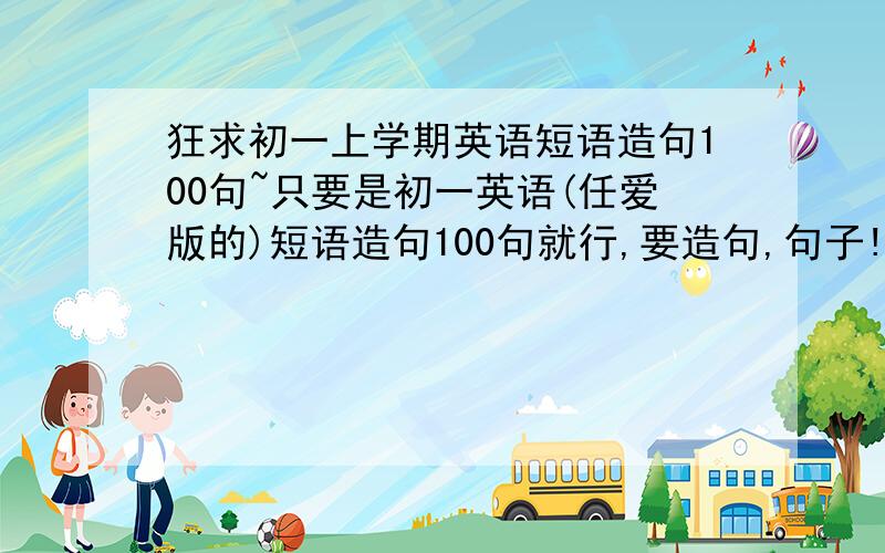 狂求初一上学期英语短语造句100句~只要是初一英语(任爱版的)短语造句100句就行,要造句,句子!